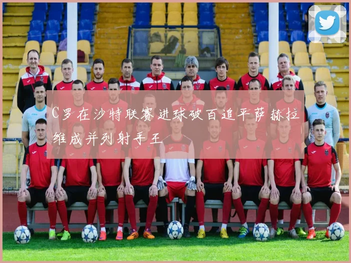 C罗在沙特联赛进球破百追平萨赫拉维成并列射手王