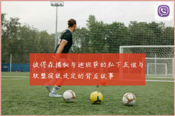 彼得森揭秘与迪班萨的私下友谊与联盟宿敌设定的背后故事
